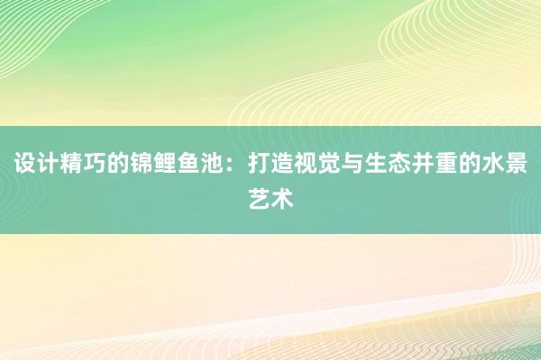 设计精巧的锦鲤鱼池：打造视觉与生态并重的水景艺术